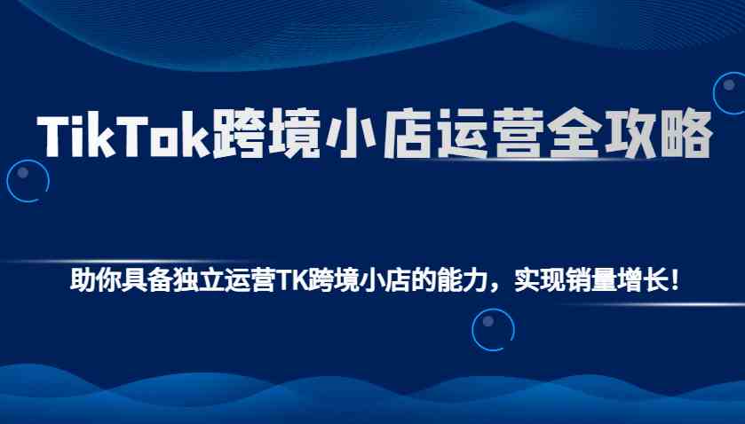 TikTok跨境小店运营全攻略：助你具备独立运营TK跨境小店的能力，实现销量增长！-网创空间