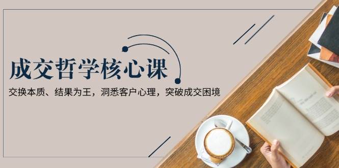 成交哲学课，交换本质、结果为王，洞悉客户心理，突破成交困境-网创空间