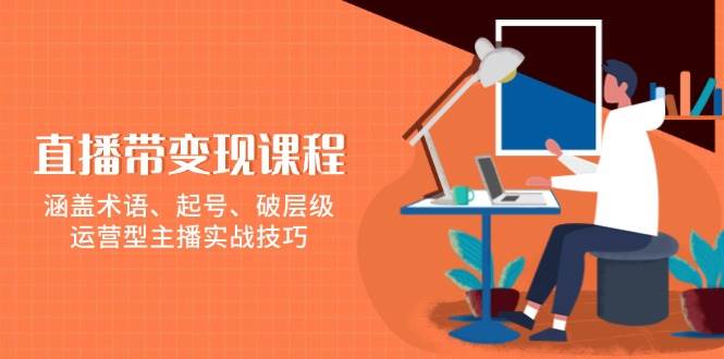 直播带变现课程，涵盖术语、起号、破层级，运营型主播实战技巧-网创空间