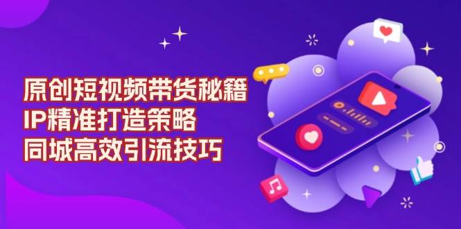 （13939期）原创 短视频带货秘籍，IP精准打造策略，同城高效引流技巧-网创空间