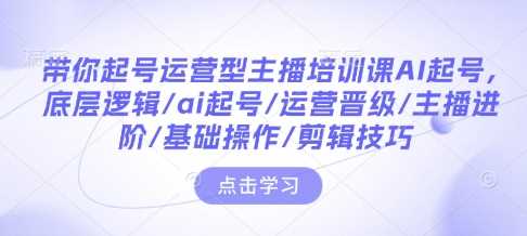带你起号运营型主播培训课AI起号，底层逻辑/ai起号/运营晋级/主播进阶/基础操作/剪辑技巧-网创空间