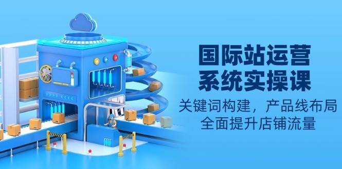 （13967期）国际站运营系统实操课：关键词构建，产品线布局，全面提升店铺流量-网创空间