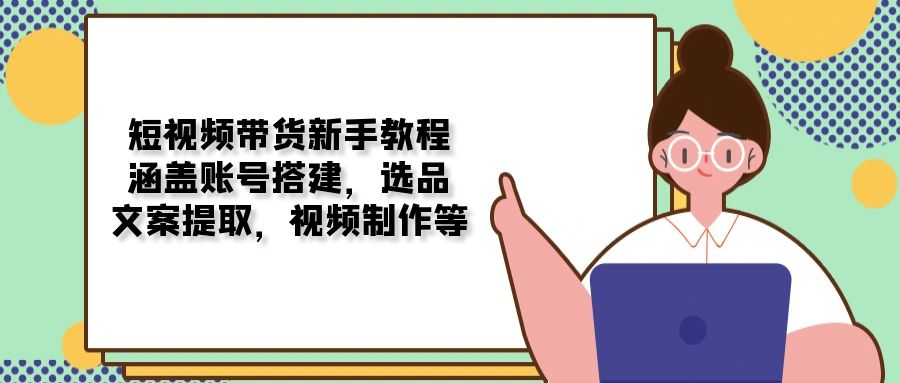 短视频带货新手教程：涵盖账号搭建，选品，文案提取，视频制作等-网创空间