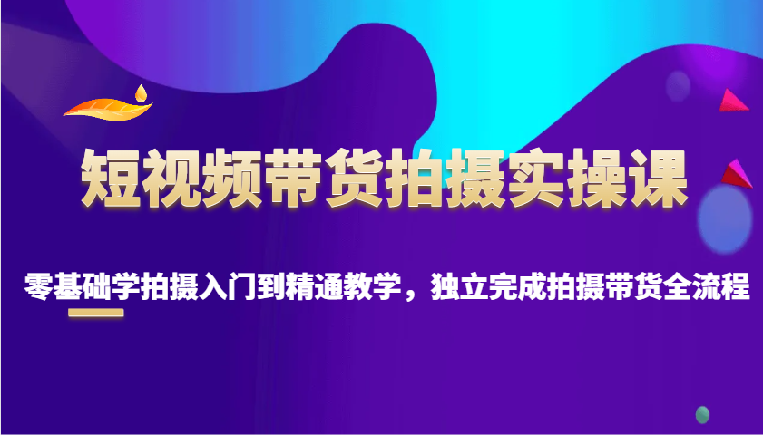 短视频带货拍摄实操课，零基础学拍摄入门到精通教学，独立完成拍摄带货全流程-网创空间