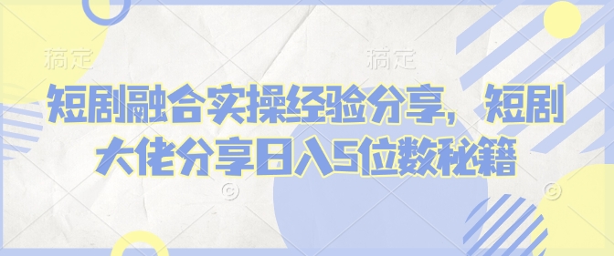 短剧融合实操经验分享，短剧大佬分享日入5位数秘籍-网创空间